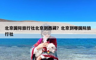 北京国际旅行社北京到西藏？北京到哪国际旅行社