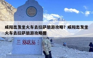 咸阳出发坐火车去拉萨旅游攻略？咸阳出发坐火车去拉萨旅游攻略图