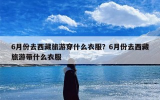 6月份去西藏旅游穿什么衣服？6月份去西藏旅游带什么衣服