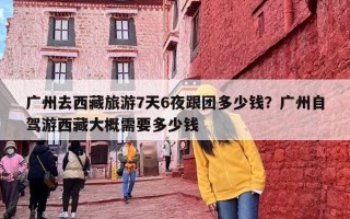 广州去西藏旅游7天6夜跟团多少钱？广州自驾游西藏大概需要多少钱