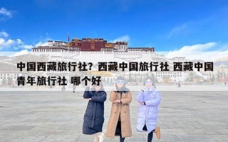 中国西藏旅行社？西藏中国旅行社 西藏中国青年旅行社 哪个好