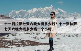 十一到拉萨七天六晚大概多少钱？十一到拉萨七天六晚大概多少钱一个小时