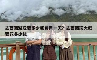 去西藏游玩要多少钱费用一天？去西藏玩大概要花多少钱
