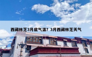 西藏林芝3月底气温？3月西藏林芝天气