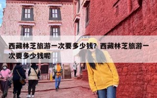 西藏林芝旅游一次要多少钱？西藏林芝旅游一次要多少钱呢