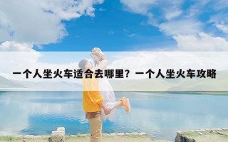 一个人坐火车适合去哪里？一个人坐火车攻略