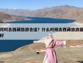 何时去西藏旅游合适？什么时候去西藏旅游最好