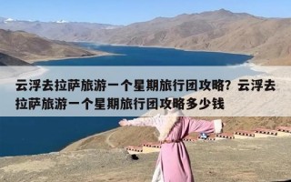 云浮去拉萨旅游一个星期旅行团攻略？云浮去拉萨旅游一个星期旅行团攻略多少钱