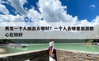 男生一个人旅游去哪好？一个人去哪里旅游散心比较好