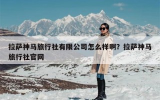 拉萨神马旅行社有限公司怎么样啊？拉萨神马旅行社官网