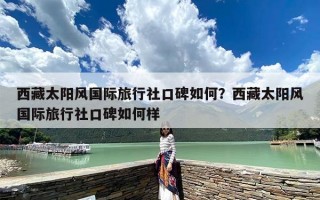 西藏太阳风国际旅行社口碑如何？西藏太阳风国际旅行社口碑如何样