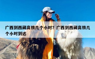 广西到西藏高铁几个小时？广西到西藏高铁几个小时到达