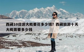 西藏10日游大概要花多少钱？西藏旅游十天大概需要多少钱