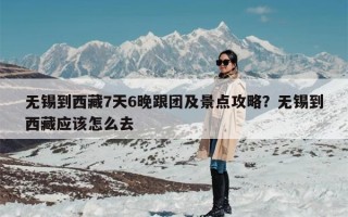 无锡到西藏7天6晚跟团及景点攻略？无锡到西藏应该怎么去