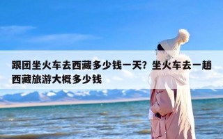 跟团坐火车去西藏多少钱一天？坐火车去一趟西藏旅游大概多少钱