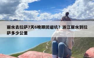 丽水去拉萨7天6晚跟团避坑？浙江丽水到拉萨多少公里