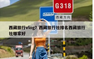 西藏旅行vlog？西藏旅行社排名西藏旅行社哪家好