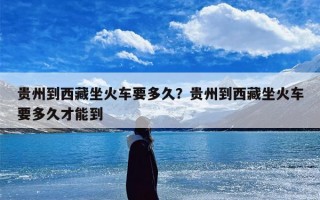 贵州到西藏坐火车要多久？贵州到西藏坐火车要多久才能到