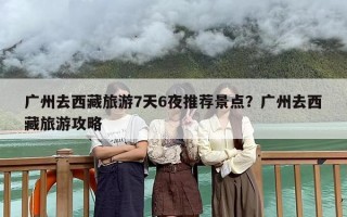 广州去西藏旅游7天6夜推荐景点？广州去西藏旅游攻略