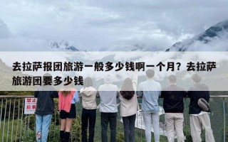 去拉萨报团旅游一般多少钱啊一个月？去拉萨旅游团要多少钱