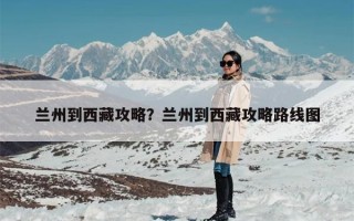兰州到西藏攻略？兰州到西藏攻略路线图