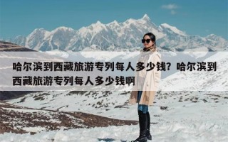 哈尔滨到西藏旅游专列每人多少钱？哈尔滨到西藏旅游专列每人多少钱啊
