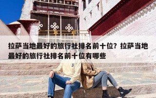拉萨当地最好的旅行社排名前十位？拉萨当地最好的旅行社排名前十位有哪些