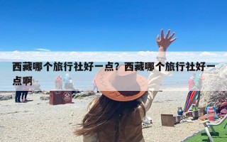西藏哪个旅行社好一点？西藏哪个旅行社好一点啊