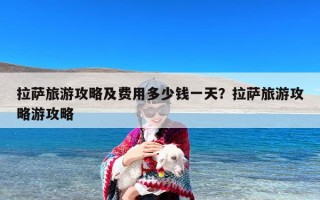 拉萨旅游攻略及费用多少钱一天？拉萨旅游攻略游攻略