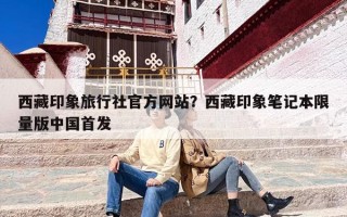 西藏印象旅行社官方网站？西藏印象笔记本限量版中国首发