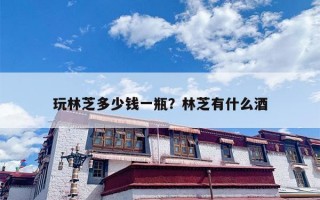 玩林芝多少钱一瓶？林芝有什么酒