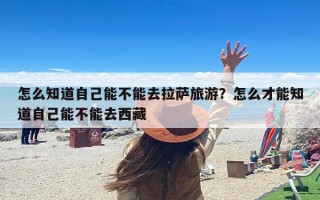 怎么知道自己能不能去拉萨旅游？怎么才能知道自己能不能去西藏