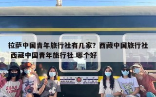 拉萨中国青年旅行社有几家？西藏中国旅行社 西藏中国青年旅行社 哪个好