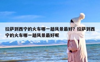 拉萨到西宁的火车哪一趟风景最好？拉萨到西宁的火车哪一趟风景最好呢