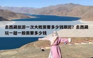 去西藏旅游一次大概需要多少钱跟团？去西藏玩一趟一般需要多少钱