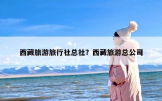 西藏旅游旅行社总社？西藏旅游总公司