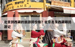 北京到西藏的旅游团价格？北京出发西藏跟团游记
