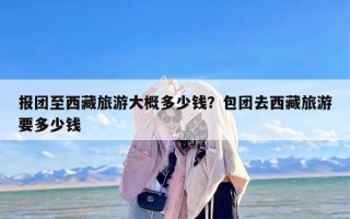 报团至西藏旅游大概多少钱？包团去西藏旅游要多少钱