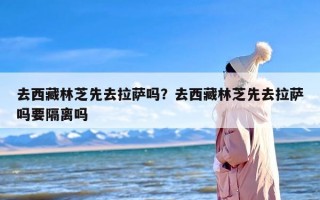 去西藏林芝先去拉萨吗？去西藏林芝先去拉萨吗要隔离吗