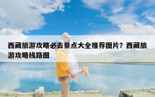 西藏旅游攻略必去景点大全推荐图片？西藏旅游攻略线路图