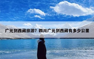 广元到西藏旅游？四川广元到西藏有多少公里