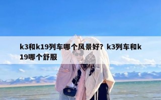 k3和k19列车哪个风景好？k3列车和k19哪个舒服