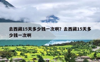 去西藏15天多少钱一次啊？去西藏15天多少钱一次啊