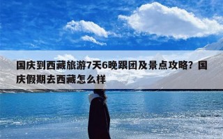 国庆到西藏旅游7天6晚跟团及景点攻略？国庆假期去西藏怎么样
