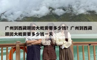 广州到西藏跟团大概需要多少钱？广州到西藏跟团大概需要多少钱一天