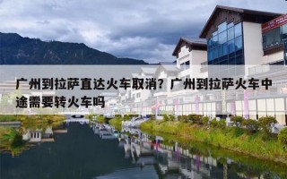 广州到拉萨直达火车取消？广州到拉萨火车中途需要转火车吗