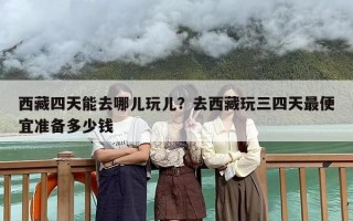 西藏四天能去哪儿玩儿？去西藏玩三四天最便宜准备多少钱