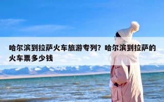 哈尔滨到拉萨火车旅游专列？哈尔滨到拉萨的火车票多少钱