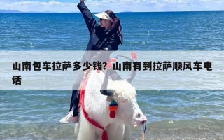 山南包车拉萨多少钱？山南有到拉萨顺风车电话