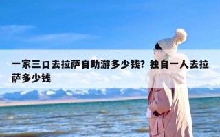 一家三口去拉萨自助游多少钱？独自一人去拉萨多少钱